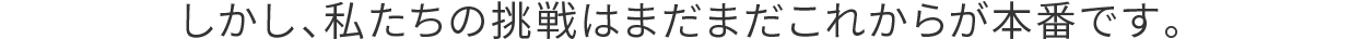 しかし、私たちの挑戦はまだまだこれからが本番です。