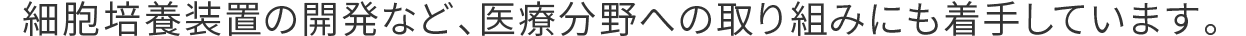 細胞培養装置の開発など、医療分野への取り組みにも着手しています。